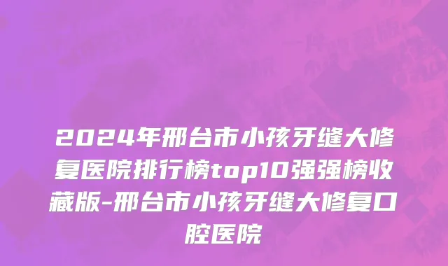 2024年邢台市小孩牙缝大修复医院排行榜top10强强榜收藏版-邢台市小孩牙缝大修复口腔医院