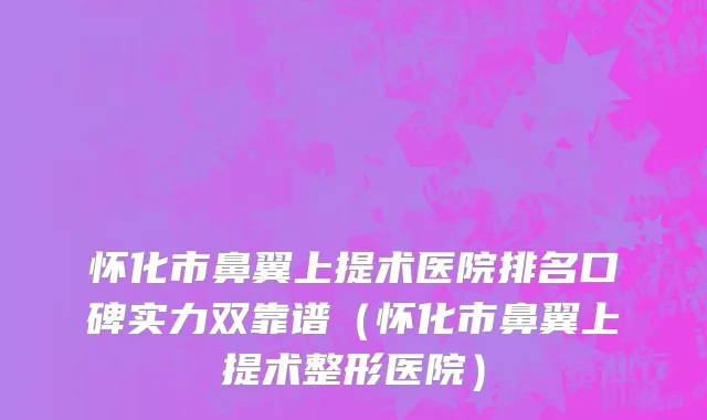 怀化市鼻翼上提术医院排名口碑实力双靠谱（怀化市鼻翼上提术整形医院）