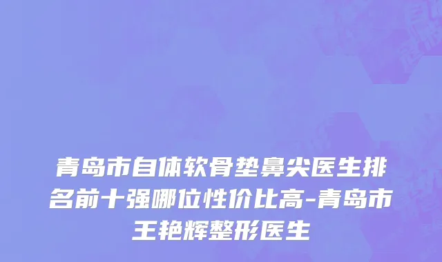 青岛市自体软骨垫鼻尖医生排名前十强哪位性价比高-青岛市王艳辉整形医生