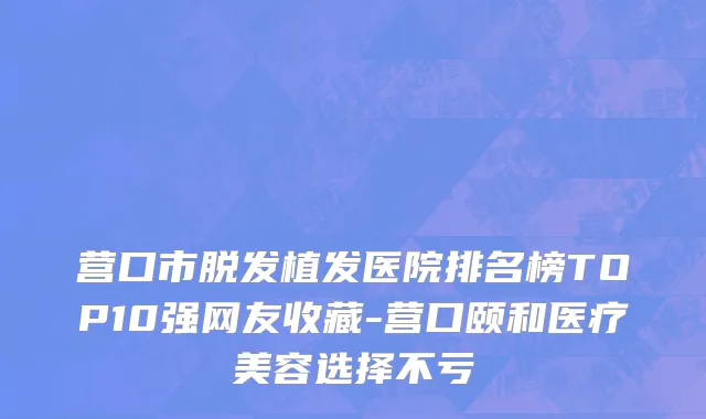 营口市脱发植发医院排名榜TOP10强网友收藏-营口颐和医疗美容选择不亏