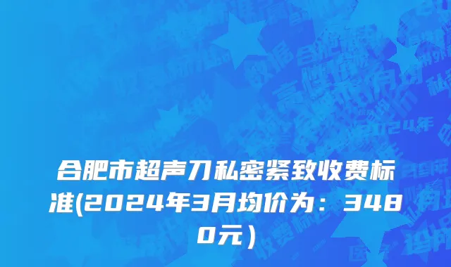合肥市超声刀私密紧致收费标准(2024年3月均价为：3480元）