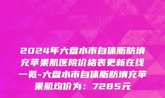 2024年六盘水市自体脂肪填充苹果肌医院价格表更新在线一览-六盘水市自体脂肪填充苹果肌均价为：7285元