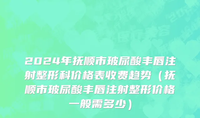 2024年抚顺市玻尿酸丰唇注射整形科价格表收费趋势（抚顺市玻尿酸丰唇注射整形价格一般需多少）