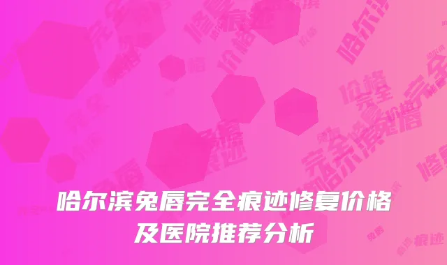哈尔滨兔唇完全痕迹修复价格及医院推荐分析