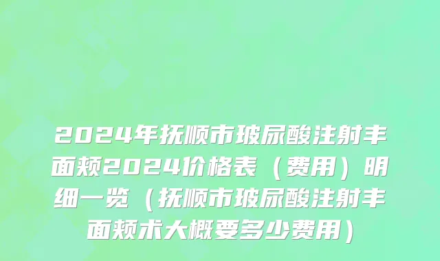 2024年抚顺市玻尿酸注射丰面颊2024价格表（费用）明细一览（抚顺市玻尿酸注射丰面颊术大概要多少费用）