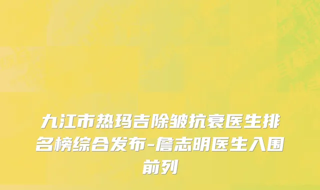 九江市热玛吉除皱抗衰医生排名榜综合发布-詹志明医生入围前列