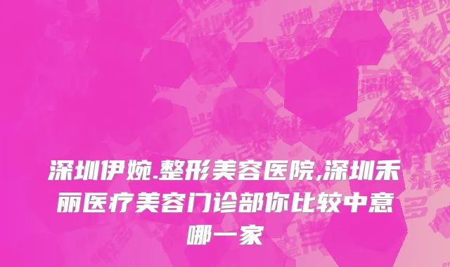 深圳伊婉.整形美容医院,深圳禾丽医疗美容门诊部你比较中意哪一家