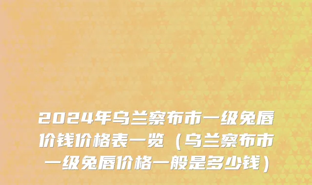 2024年乌兰察布市一级兔唇价钱价格表一览（乌兰察布市一级兔唇价格一般是多少钱）