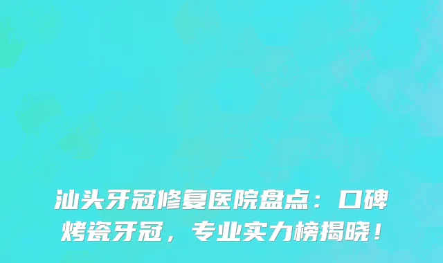 汕头牙冠修复医院盘点:口碑烤瓷牙冠,专业实力榜揭晓!
