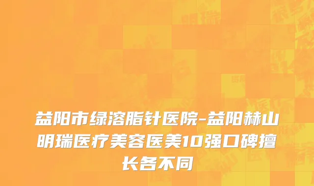 益阳市绿溶脂针医院-益阳赫山明瑞医疗美容医美10强口碑擅长各不同
