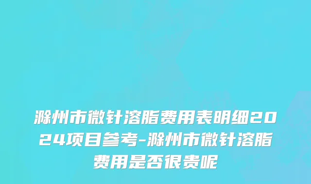 滁州市微针溶脂费用表明细2024项目参考-滁州市微针溶脂费用是否很贵呢