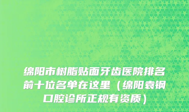 绵阳市树脂贴面牙齿医院排名前十位名单在这里（绵阳袁钢口腔诊所正规有资质）