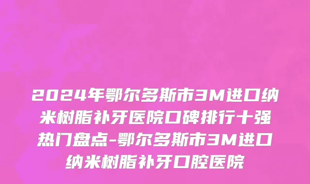 2024年鄂尔多斯市3M进口纳米树脂补牙医院口碑排行十强热门盘点-鄂尔多斯市3M进口纳米树脂补牙口腔医院