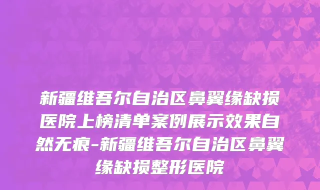 新疆维吾尔自治区鼻翼缘缺损医院上榜清单案例展示效果自然无痕-新疆维吾尔自治区鼻翼缘缺损整形医院