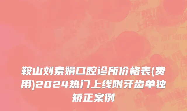 鞍山刘素娟口腔诊所价格表(费用)2024热门上线附牙齿单独矫正案例