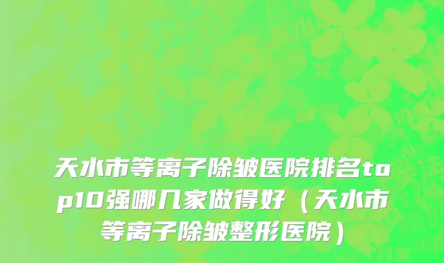 天水市等离子除皱医院排名top10强哪几家做得好（天水市等离子除皱整形医院）