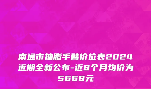 南通市抽脂手臂价位表2024近期全新公布-近8个月均价为5668元