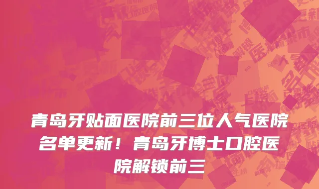 青岛牙贴面医院前三位人气医院名单更新!青岛牙博士口腔医院解锁前三