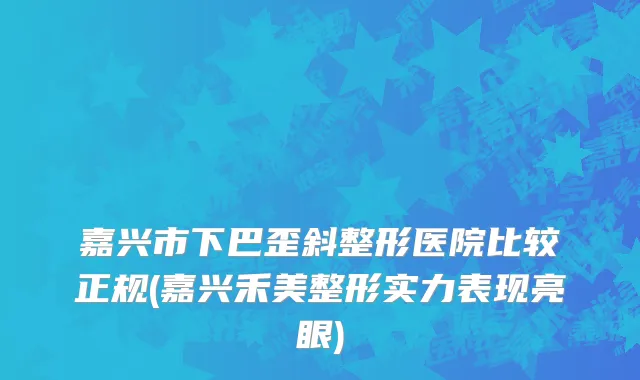 嘉兴市下巴歪斜整形医院比较正规(嘉兴禾美整形实力表现亮眼)