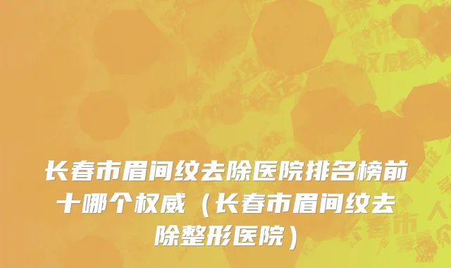 长春市眉间纹去除医院排名榜前十哪个权威（长春市眉间纹去除整形医院）