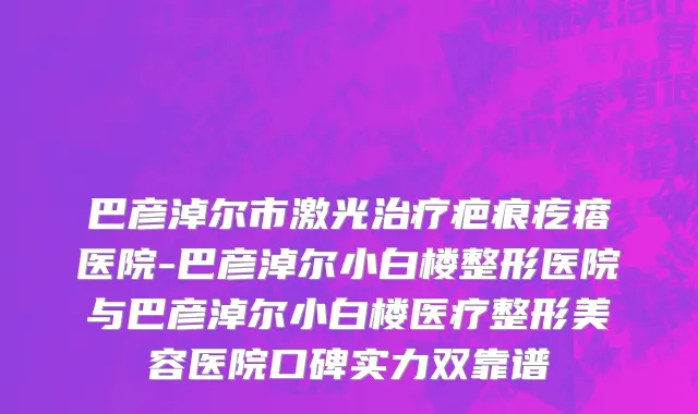 巴彦淖尔市激光治疗疤痕疙瘩医院-巴彦淖尔小白楼整形医院与巴彦淖尔小白楼医疗整形美容医院口碑实力双靠谱