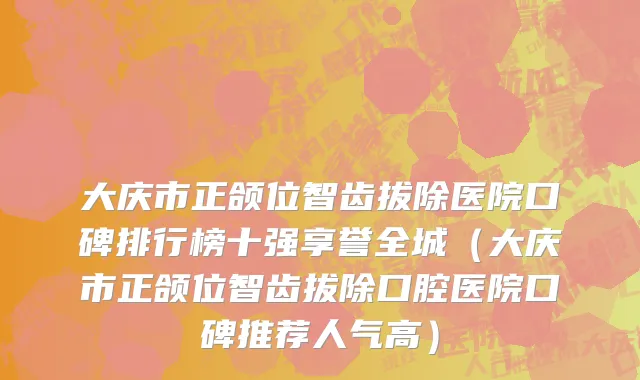 大庆市正颌位智齿拔除医院口碑排行榜十强享誉全城（大庆市正颌位智齿拔除口腔医院口碑推荐人气高）