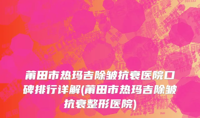 莆田市热玛吉除皱抗衰医院口碑排行详解(莆田市热玛吉除皱抗衰整形医院)