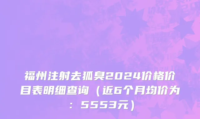 福州注射去狐臭2024价格价目表明细查询(近6个月均价为:5553元)