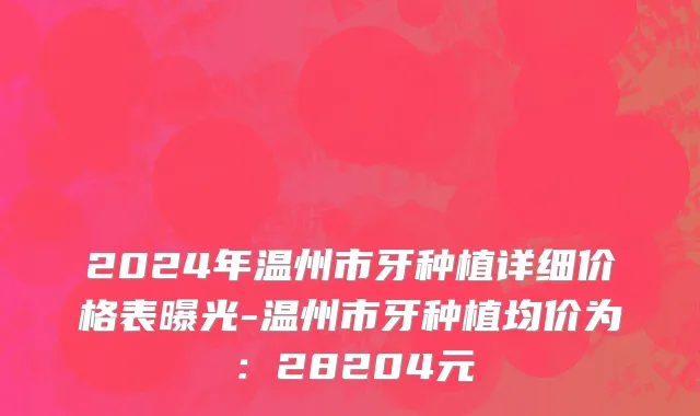 2024年温州市牙种植详细价格表曝光-温州市牙种植均价为：28204元