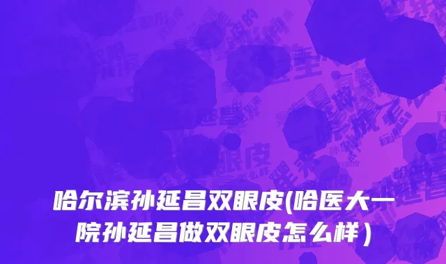 哈尔滨孙延昌双眼皮(哈医大一院孙延昌做双眼皮怎么样）
