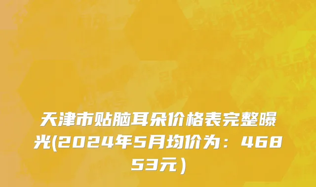 天津市贴脑耳朵价格表完整曝光(2024年5月均价为：46853元）