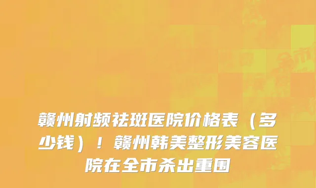 赣州射频祛斑医院价格表(多少钱)!赣州韩美整形美容医院在全市杀出重围