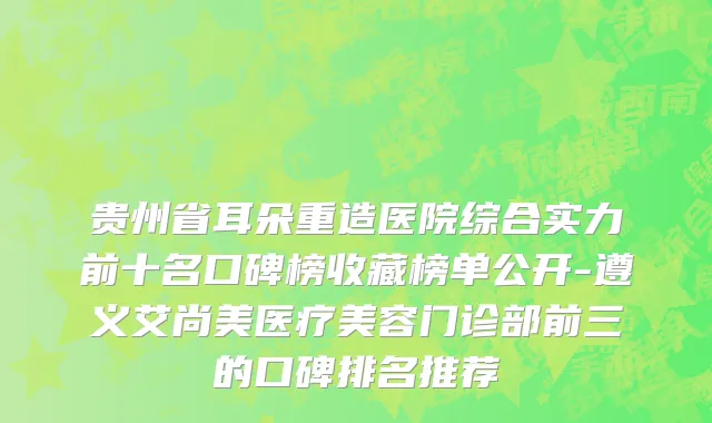 贵州省耳朵重造医院综合实力前十名口碑榜收藏榜单公开-遵义艾尚美医疗美容门诊部前三的口碑排名推荐