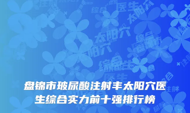 盘锦市玻尿酸注射丰太阳穴医生综合实力前十强排行榜