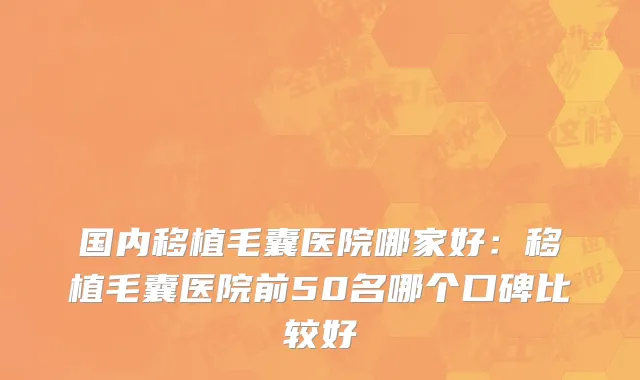 国内移植毛囊医院哪家好：移植毛囊医院前50名哪个口碑比较好