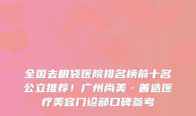 全国去眼袋医院排名榜前十名公立推荐！广州尚美·善造医疗美容门诊部口碑参考
