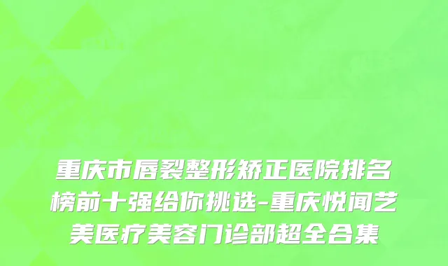 重庆市唇裂整形矫正医院排名榜前十强给你挑选-重庆悦闻艺美医疗美容门诊部超全合集