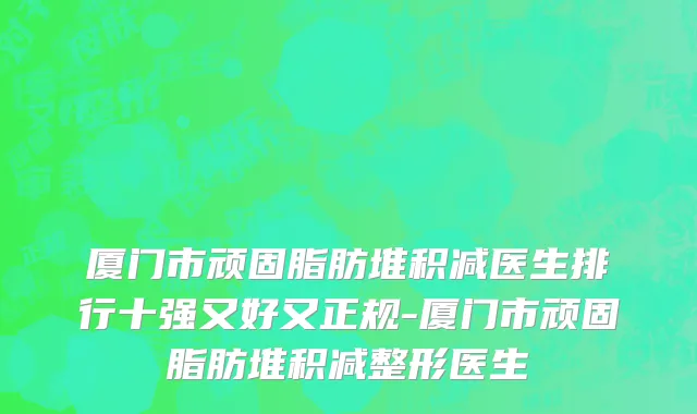 厦门市顽固脂肪堆积减医生排行十强又好又正规-厦门市顽固脂肪堆积减整形医生