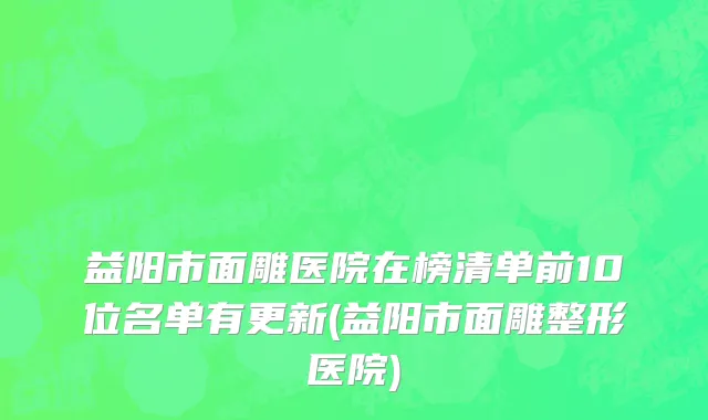 益阳市面雕医院在榜清单前10位名单有更新(益阳市面雕整形医院)