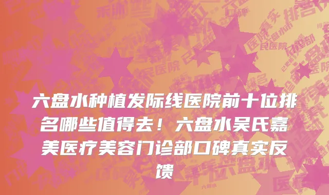 六盘水种植发际线医院前十位排名哪些值得去!六盘水吴氏嘉美医疗美容门诊部口碑真实反馈