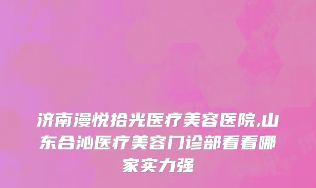 济南漫悦拾光医疗美容医院,山东合沁医疗美容门诊部看看哪家实力强