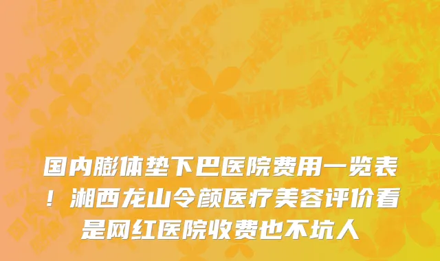 国内膨体垫下巴医院费用一览表!湘西龙山令颜医疗美容评价看是网红医院收费也不坑人