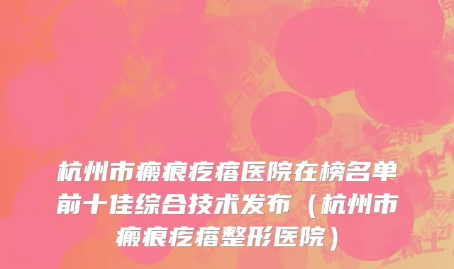 杭州市瘢痕疙瘩医院在榜名单前十佳综合技术发布（杭州市瘢痕疙瘩整形医院）