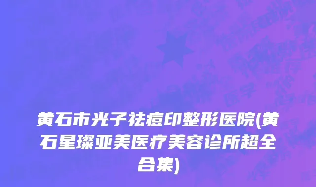黄石市光子祛痘印整形医院(黄石星璨亚美医疗美容诊所超全合集)