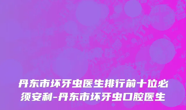 丹东市坏牙虫医生排行前十位必须安利-丹东市坏牙虫口腔医生