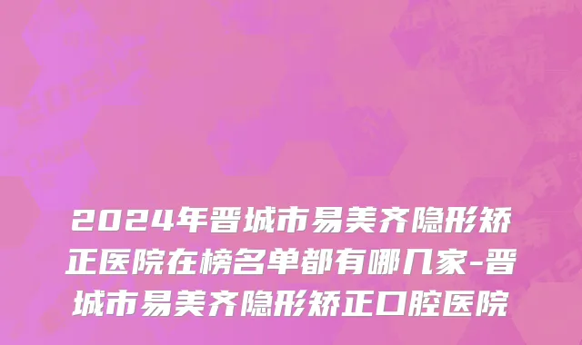 2024年晋城市易美齐隐形矫正医院在榜名单都有哪几家-晋城市易美齐隐形矫正口腔医院
