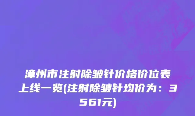 漳州市注射除皱针价格价位表上线一览(注射除皱针均价为：3561元)