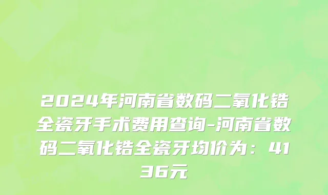 2024年河南省数码二氧化锆全瓷牙手术费用查询-河南省数码二氧化锆全瓷牙均价为：4136元
