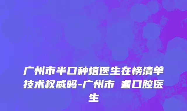 广州市半口种植医生在榜清单技术权威吗-广州市凃睿口腔医生