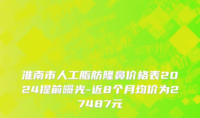 淮南市人工脂肪隆鼻价格表2024提前曝光-近8个月均价为27487元